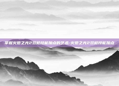 掌握火炬之光2双枪技能加点的艺术-火炬之光2双枪技能加点