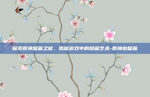 探索原神壁画之谜,揭秘游戏中的隐藏艺术-原神拍壁画