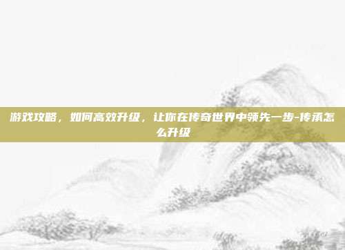 游戏攻略,如何高效升级,让你在传奇世界中领先一步-传承怎么升级