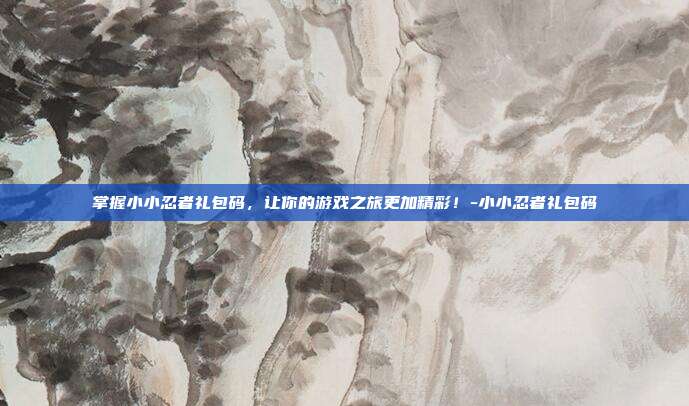 掌握小小忍者礼包码,让你的游戏之旅更加精彩!-小小忍者礼包码