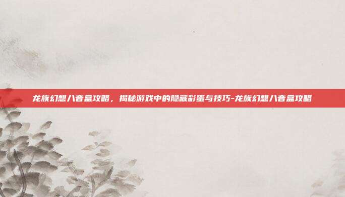龙族幻想八音盒攻略,揭秘游戏中的隐藏彩蛋与技巧-龙族幻想八音盒攻略