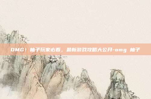 OMG!柚子玩家必看,最新游戏攻略大公开-omg 柚子