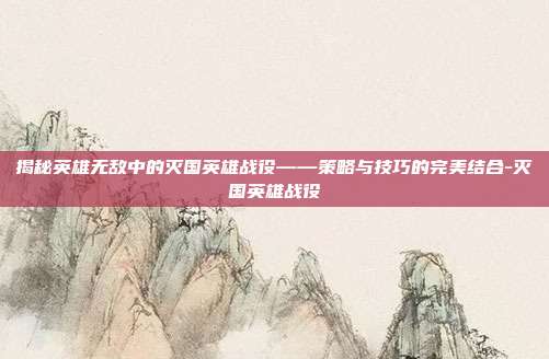 揭秘英雄无敌中的灭国英雄战役——策略与技巧的完美结合-灭国英雄战役