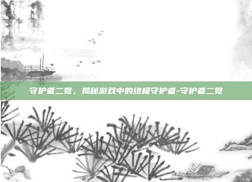 守护者二觉,揭秘游戏中的终极守护者-守护者二觉