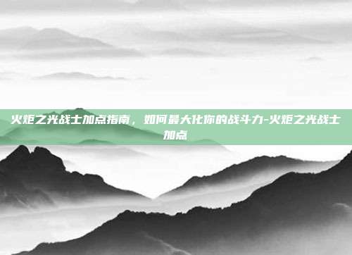 火炬之光战士加点指南,如何最大化你的战斗力-火炬之光战士加点