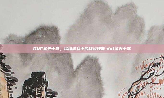 DNF圣光十字,揭秘游戏中的终极技能-dnf圣光十字