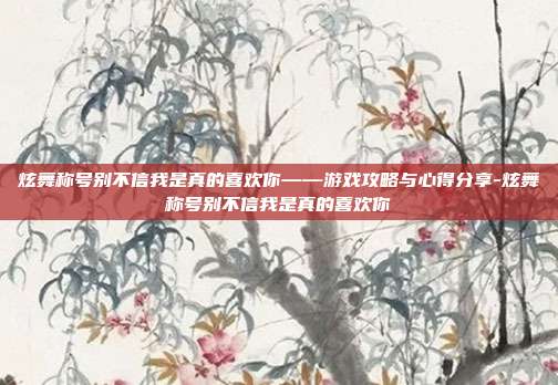 炫舞称号别不信我是真的喜欢你——游戏攻略与心得分享-炫舞称号别不信我是真的喜欢你