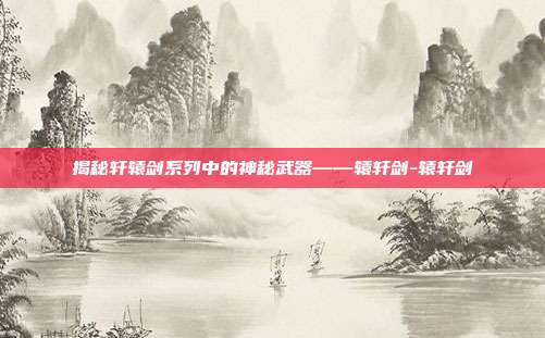 揭秘轩辕剑系列中的神秘武器——辕轩剑-辕轩剑