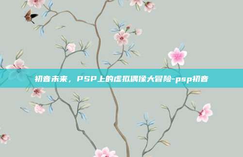 初音未来,PSP上的虚拟偶像大冒险-psp初音