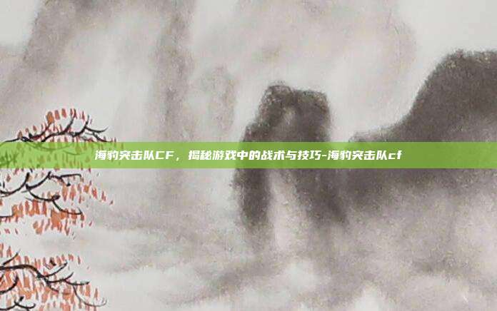 海豹突击队CF,揭秘游戏中的战术与技巧-海豹突击队cf