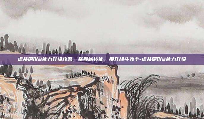 虐杀原形2能力升级攻略,掌握新技能,提升战斗效率-虐杀原形2能力升级