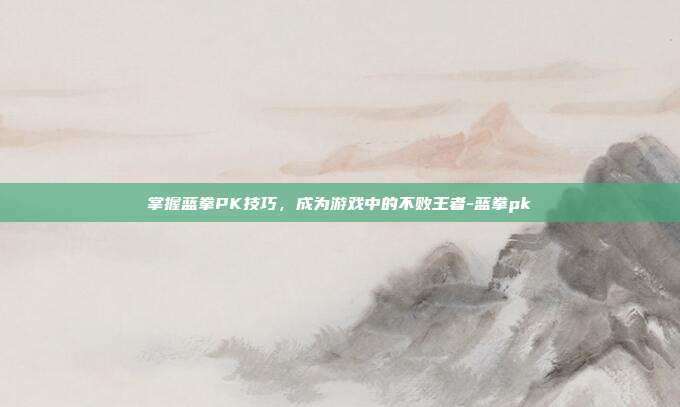 掌握蓝拳PK技巧,成为游戏中的不败王者-蓝拳pk