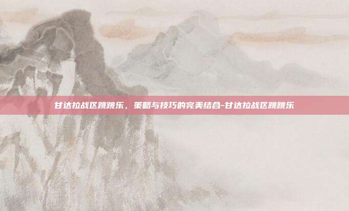 甘达拉战区跳跳乐,策略与技巧的完美结合-甘达拉战区跳跳乐
