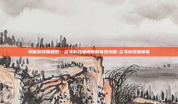 揭秘游戏加速器,立马游戏加速器的高效攻略-立马游戏加速器