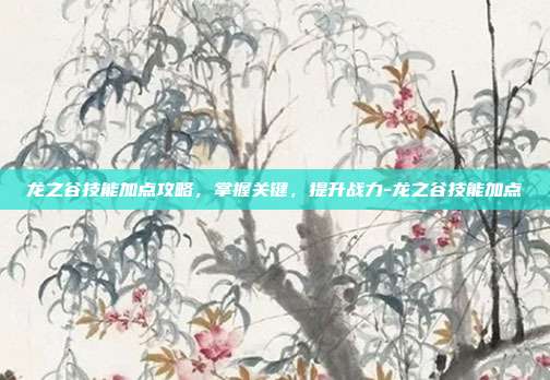 龙之谷技能加点攻略,掌握关键,提升战力-龙之谷技能加点
