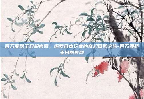 百万亚瑟王日服官网,探索日本玩家的奇幻冒险之旅-百万亚瑟王日服官网