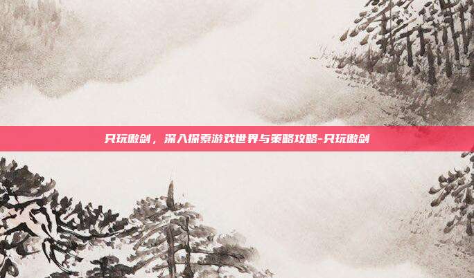 只玩傲剑,深入探索游戏世界与策略攻略-只玩傲剑