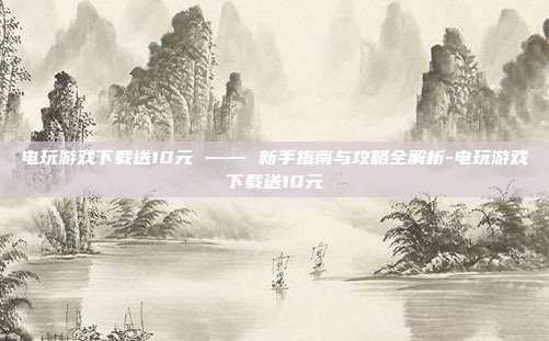 电玩游戏下载送10元 —— 新手指南与攻略全解析-电玩游戏下载送10元