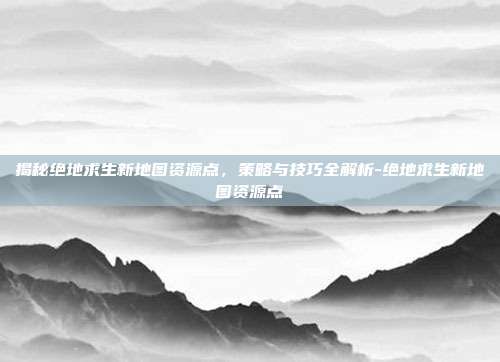 揭秘绝地求生新地图资源点,策略与技巧全解析-绝地求生新地图资源点