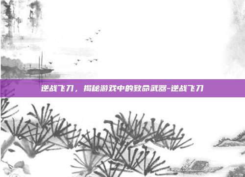 逆战飞刀,揭秘游戏中的致命武器-逆战飞刀