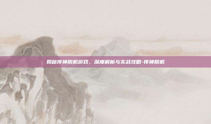 揭秘传神脱机游戏,深度解析与实战攻略-传神脱机