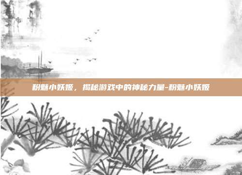 粉魅小妖姬,揭秘游戏中的神秘力量-粉魅小妖姬