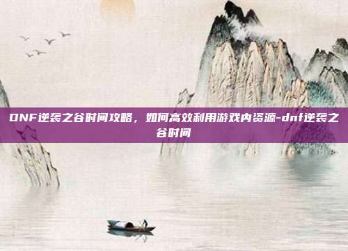 DNF逆袭之谷时间攻略,如何高效利用游戏内资源-dnf逆袭之谷时间