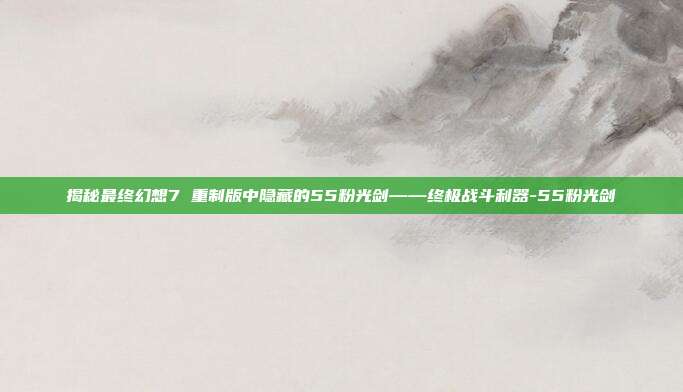 揭秘最终幻想7 重制版中隐藏的55粉光剑——终极战斗利器-55粉光剑