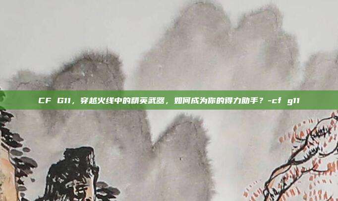 CF G11,穿越火线中的精英武器,如何成为你的得力助手?-cf g11