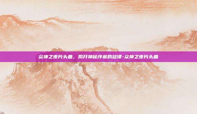 众神之夜片头曲,揭开神秘序幕的旋律-众神之夜片头曲
