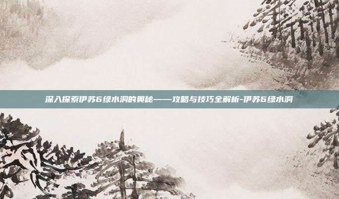 深入探索伊苏6绿水洞的奥秘——攻略与技巧全解析-伊苏6绿水洞