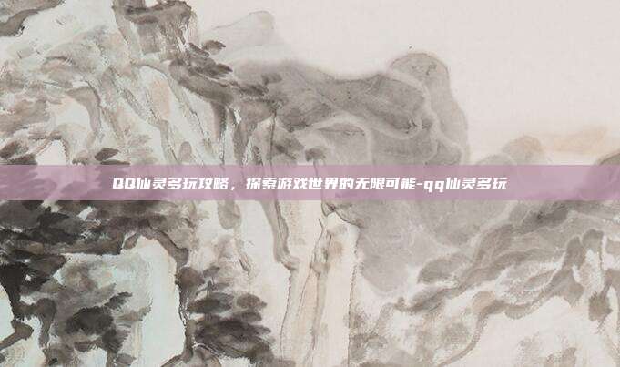 QQ仙灵多玩攻略,探索游戏世界的无限可能-qq仙灵多玩