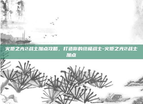 火炬之光2战士加点攻略,打造你的终极战士-火炬之光2战士加点