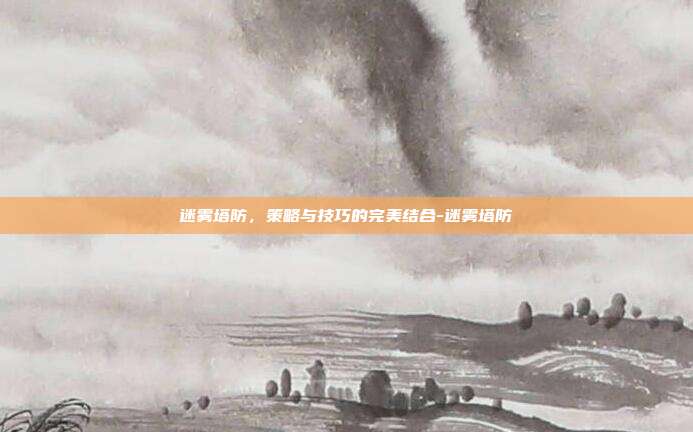 迷雾塔防,策略与技巧的完美结合-迷雾塔防
