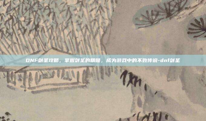 DNF剑圣攻略,掌握剑圣的精髓,成为游戏中的不败传说-dnf剑圣