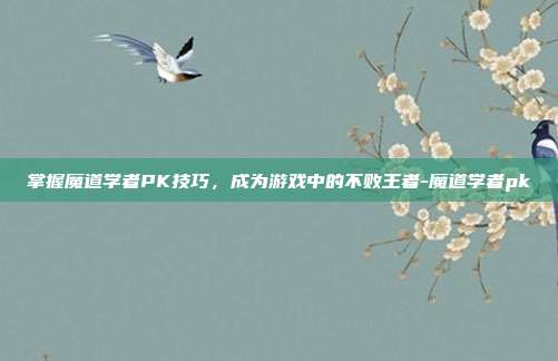 掌握魔道学者PK技巧,成为游戏中的不败王者-魔道学者pk
