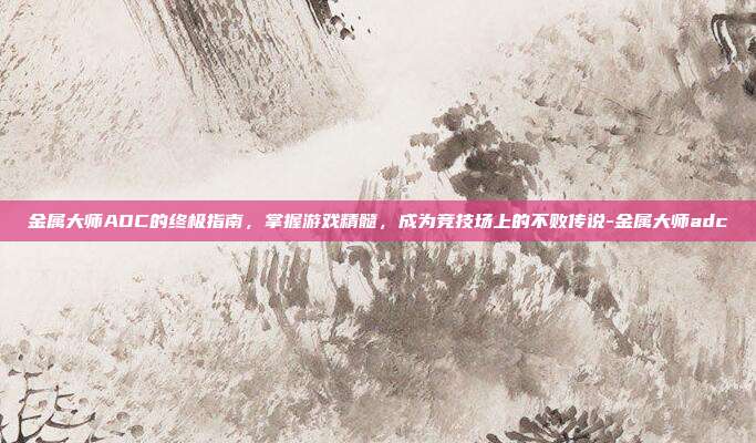 金属大师ADC的终极指南,掌握游戏精髓,成为竞技场上的不败传说-金属大师adc