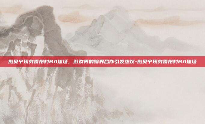 撒贝宁现身贵州村BA球场,游戏界的跨界合作引发热议-撒贝宁现身贵州村BA球场