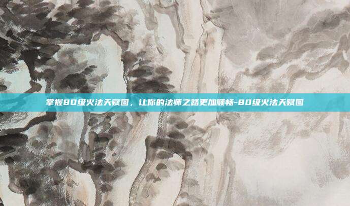 掌握80级火法天赋图,让你的法师之路更加顺畅-80级火法天赋图