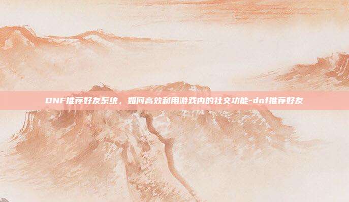 DNF推荐好友系统,如何高效利用游戏内的社交功能-dnf推荐好友