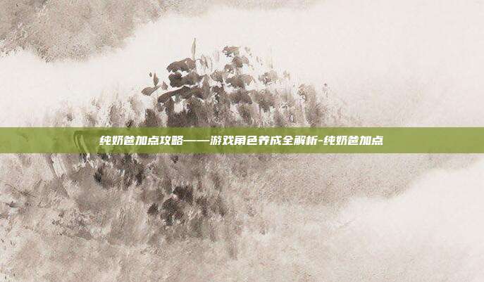 纯奶爸加点攻略——游戏角色养成全解析-纯奶爸加点