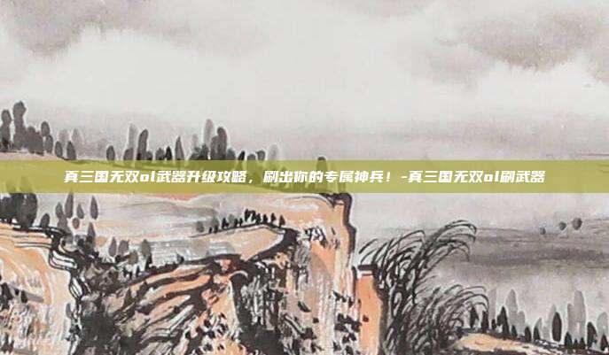 真三国无双ol武器升级攻略,刷出你的专属神兵!-真三国无双ol刷武器