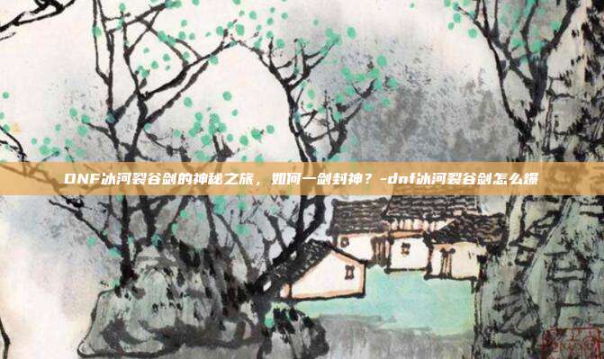 DNF冰河裂谷剑的神秘之旅,如何一剑封神?-dnf冰河裂谷剑怎么爆