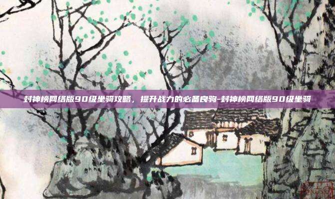 封神榜网络版90级坐骑攻略,提升战力的必备良驹-封神榜网络版90级坐骑