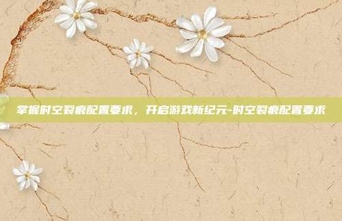 掌握时空裂痕配置要求,开启游戏新纪元-时空裂痕配置要求