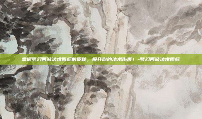 掌握梦幻西游法术图标的奥秘,提升你的法术伤害!-梦幻西游法术图标