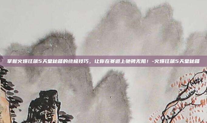 掌握火爆狂飙5天堂秘籍的终极技巧,让你在赛道上驰骋无阻!-火爆狂飙5天堂秘籍