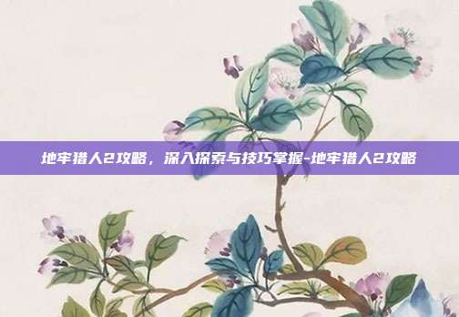 地牢猎人2攻略,深入探索与技巧掌握-地牢猎人2攻略