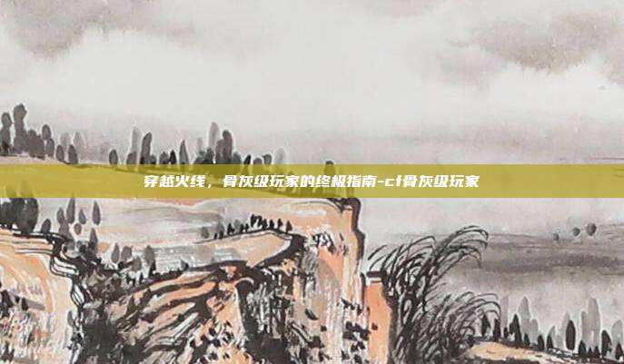 穿越火线,骨灰级玩家的终极指南-cf骨灰级玩家
