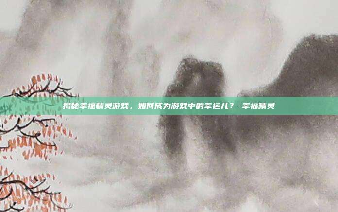 揭秘幸福精灵游戏,如何成为游戏中的幸运儿?-幸福精灵